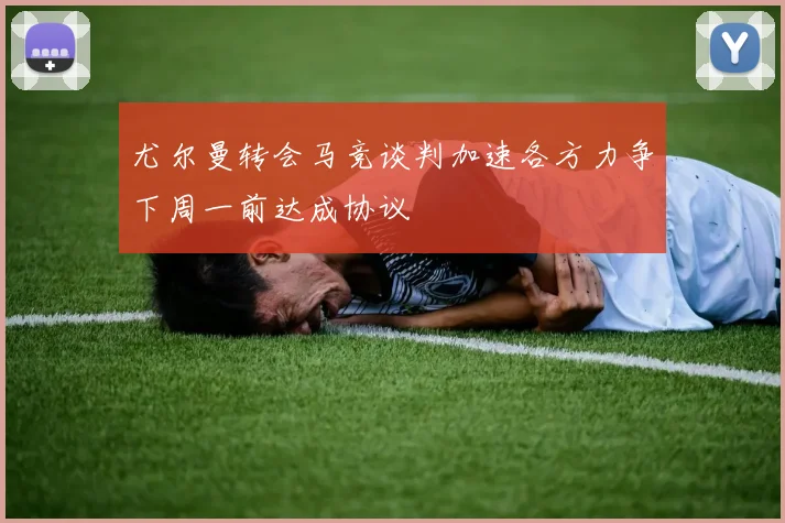 尤尔曼转会马竞谈判加速各方力争下周一前达成协议