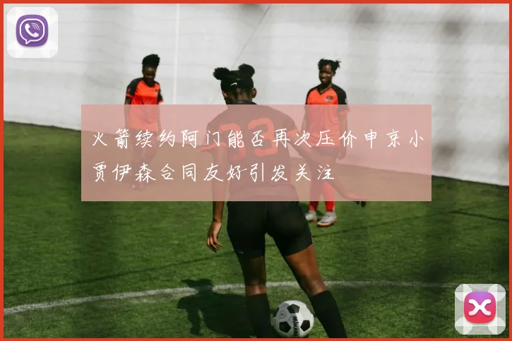 火箭续约阿门能否再次压价申京小贾伊森合同友好引发关注