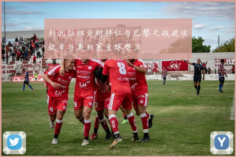 利扎拉祖分析拜仁与巴黎之战进攻效率与奥利塞金球潜力