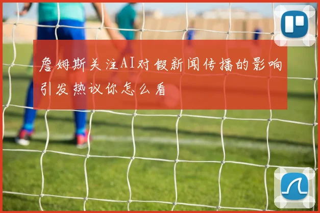 詹姆斯关注AI对假新闻传播的影响引发热议你怎么看