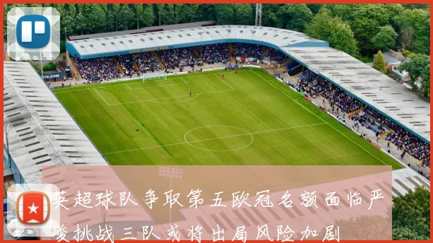 英超球队争取第五欧冠名额面临严峻挑战三队或将出局风险加剧