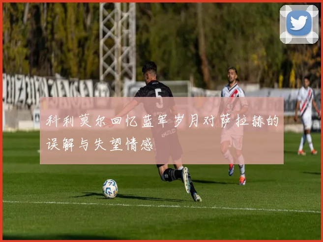 科利莫尔回忆蓝军岁月对萨拉赫的误解与失望情感