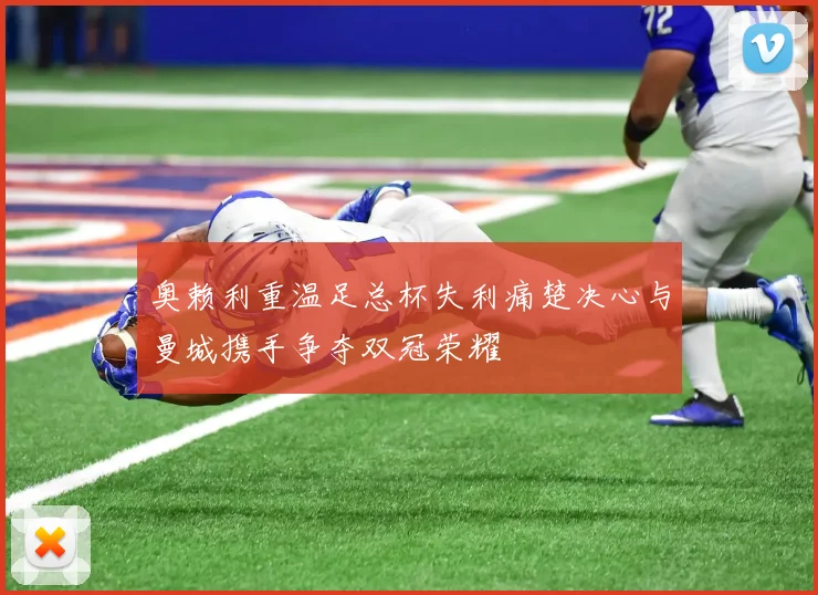 奥赖利重温足总杯失利痛楚决心与曼城携手争夺双冠荣耀