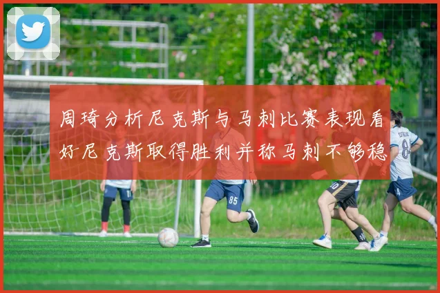 周琦分析尼克斯与马刺比赛表现看好尼克斯取得胜利并称马刺不够稳定