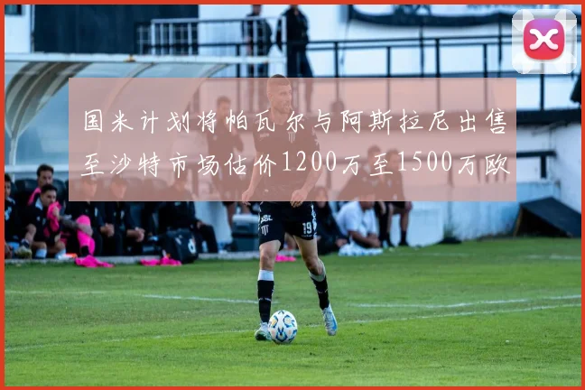 国米计划将帕瓦尔与阿斯拉尼出售至沙特市场估价1200万至1500万欧元