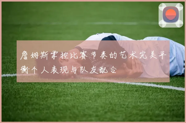 詹姆斯掌控比赛节奏的艺术完美平衡个人表现与队友配合