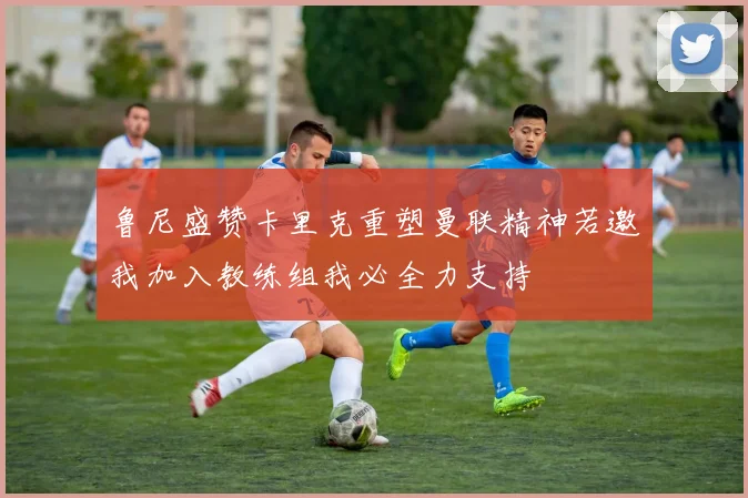 鲁尼盛赞卡里克重塑曼联精神若邀我加入教练组我必全力支持