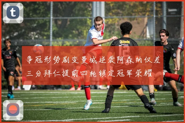 争冠形势剧变曼城逆袭阿森纳仅差三分拜仁提前四轮锁定冠军荣耀