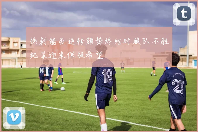 热刺能否逆转颓势终结对狼队不胜纪录迎来保级希望