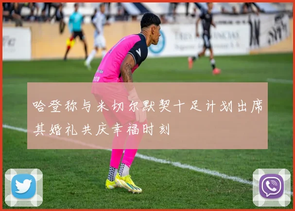哈登称与米切尔默契十足计划出席其婚礼共庆幸福时刻
