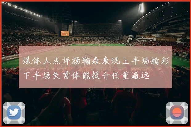 媒体人点评杨瀚森表现上半场精彩下半场失常体能提升任重道远