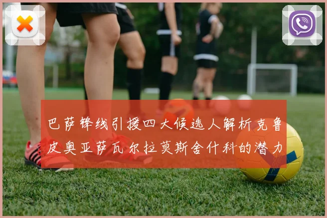 巴萨锋线引援四大候选人解析克鲁皮奥亚萨瓦尔拉莫斯舍什科的潜力与前景