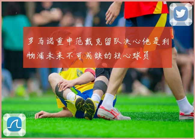 罗马诺重申范戴克留队决心他是利物浦未来不可或缺的核心球员