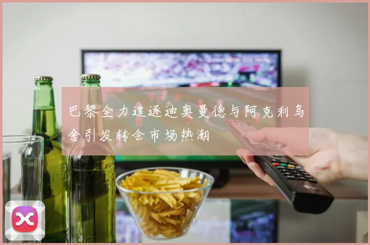 巴黎全力追逐迪奥曼德与阿克利乌舍引发转会市场热潮