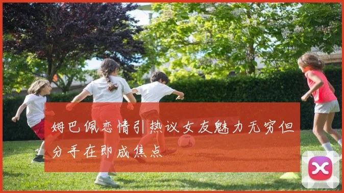 姆巴佩恋情引热议女友魅力无穷但分手在即成焦点