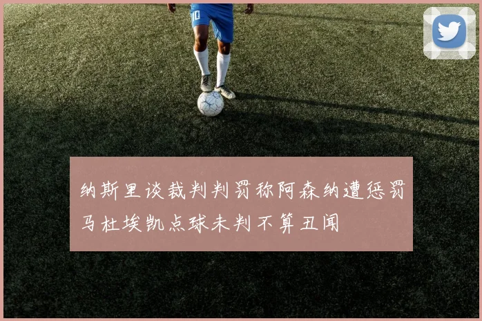 纳斯里谈裁判判罚称阿森纳遭惩罚马杜埃凯点球未判不算丑闻