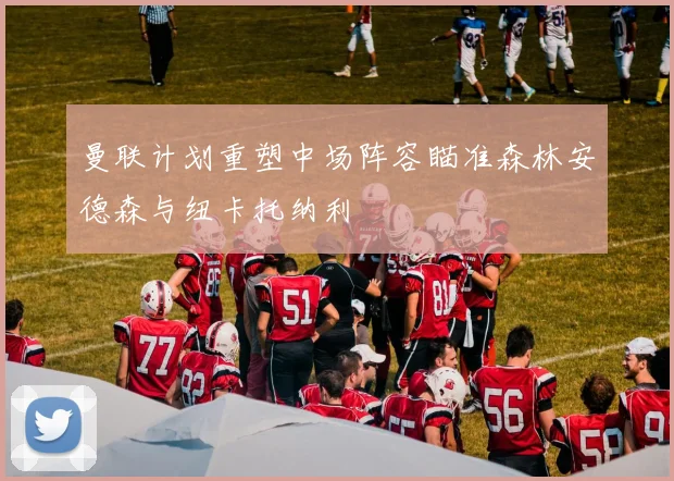曼联计划重塑中场阵容瞄准森林安德森与纽卡托纳利