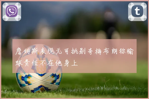 詹姆斯表现无可挑剔夸梅布朗称输球责任不在他身上