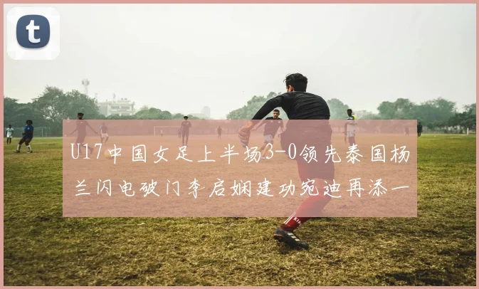 U17中国女足上半场3-0领先泰国杨兰闪电破门李启娴建功宛迪再添一分
