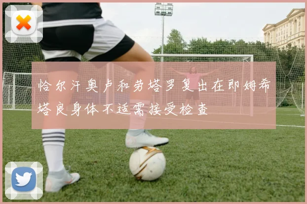 恰尔汗奥卢和劳塔罗复出在即姆希塔良身体不适需接受检查