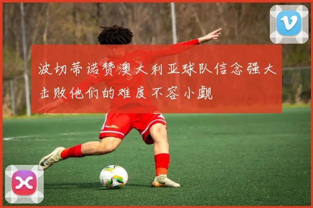 波切蒂诺赞澳大利亚球队信念强大击败他们的难度不容小觑