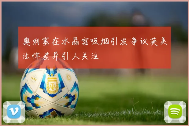 奥利塞在水晶宫吸烟引发争议英美法律差异引人关注
