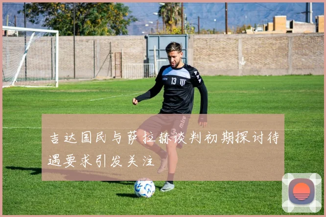 吉达国民与萨拉赫谈判初期探讨待遇要求引发关注