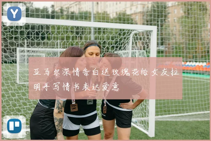 亚马尔深情告白送玫瑰花给女友拉明手写情书表达爱意