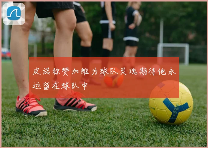 皮诺称赞加维为球队灵魂期待他永远留在球队中